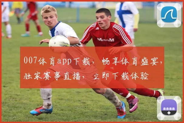 007体育app下载，畅享体育盛宴，独家赛事直播，立即下载体验