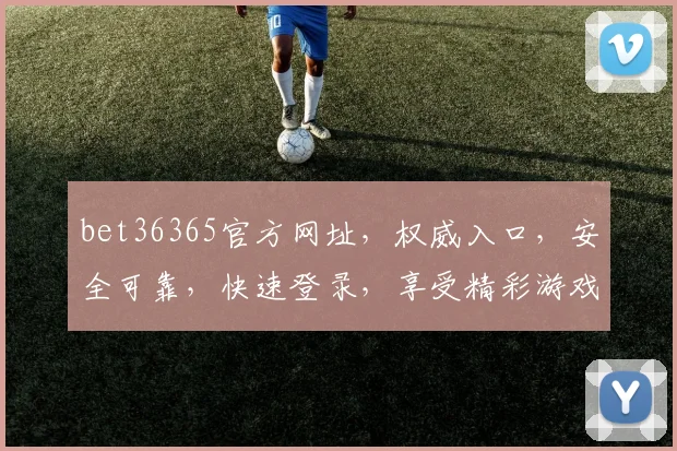 bet36365官方网址，权威入口，安全可靠，快速登录，享受精彩游戏体验