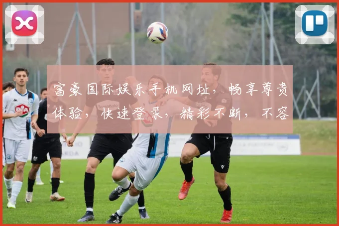 富豪国际娱乐手机网址，畅享尊贵体验，快速登录，精彩不断，不容错过